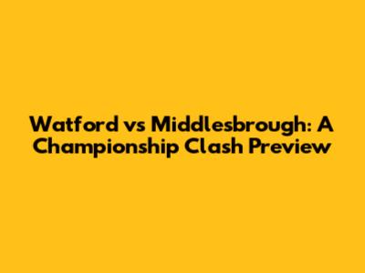Watford vs Middlesbrough: A Championship Clash Preview
