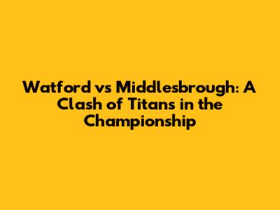 Watford vs Middlesbrough: A Clash of Titans in the Championship