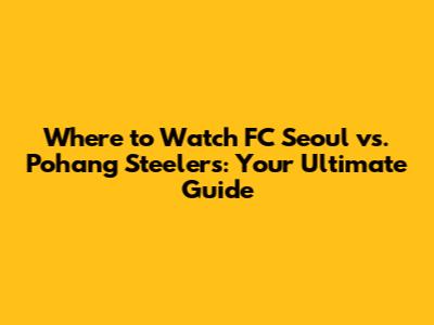 Where to Watch FC Seoul vs. Pohang Steelers: Your Ultimate Guide