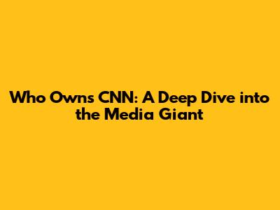 Who Owns CNN: A Deep Dive into the Media Giant