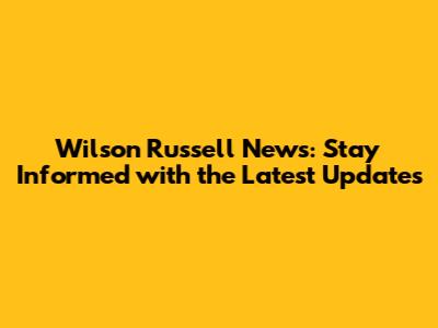 Wilson Russell News: Stay Informed with the Latest Updates