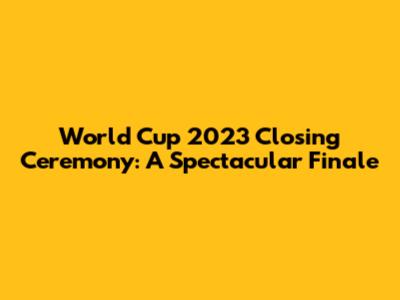 World Cup 2023 Closing Ceremony: A Spectacular Finale