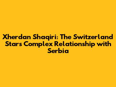 Xherdan Shaqiri: The Switzerland Star's Complex Relationship with Serbia
