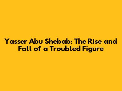 Yasser Abu Shebab: The Rise and Fall of a Troubled Figure
