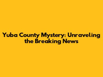 Yuba County Mystery: Unraveling the Breaking News