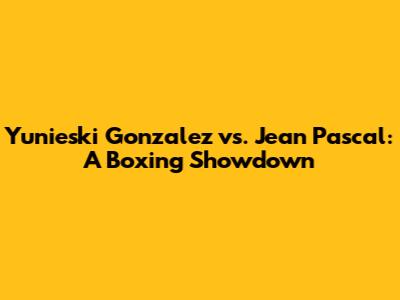 Yunieski Gonzalez vs. Jean Pascal: A Boxing Showdown