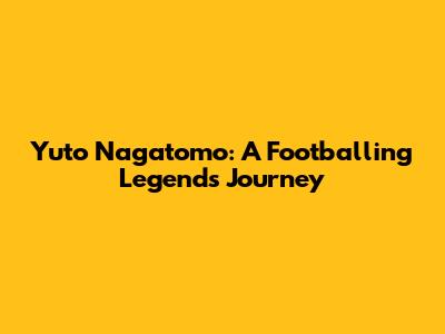 Yuto Nagatomo: A Footballing Legend's Journey