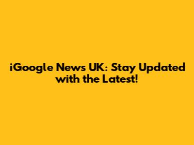 iGoogle News UK: Stay Updated with the Latest!