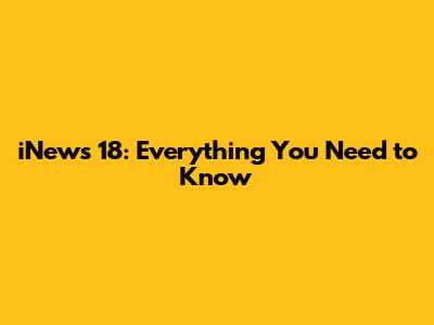 iNews 18: Everything You Need to Know