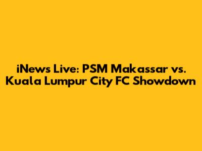iNews Live: PSM Makassar vs. Kuala Lumpur City FC Showdown