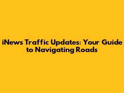 iNews Traffic Updates: Your Guide to Navigating Roads