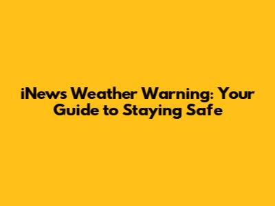 iNews Weather Warning: Your Guide to Staying Safe
