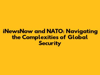 iNewsNow and NATO: Navigating the Complexities of Global Security
