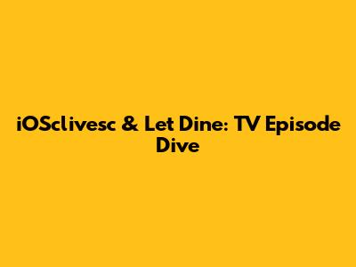 iOSclivesc & Let Dine: TV Episode Dive